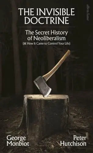 The Invisible Doctrine The Secret History of Neoliberalism (& How It Came to Control Your Life) by George Monbiot, Peter Hutchison Hardback